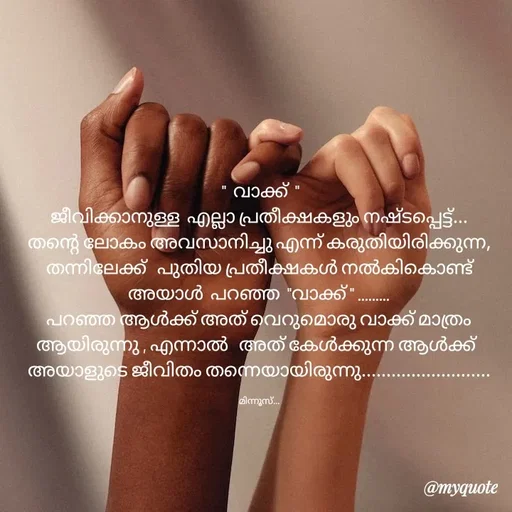 Quote by Minnu Joseph -  "  വാക്ക്  "
ജീവിക്കാനുള്ള  എല്ലാ പ്രതീക്ഷകളും നഷ്ടപ്പെട്ട്... തന്റെ ലോകം അവസാനിച്ചു എന്ന് കരുതിയിരിക്കുന്ന,  തന്നിലേക്ക്   പുതിയ പ്രതീക്ഷകൾ നൽകികൊണ്ട് അയാൾ  പറഞ്ഞ  "വാക്ക് " .........
പറഞ്ഞ ആൾക്ക് അത് വെറുമൊരു വാക്ക് മാത്രം ആയിരുന്നു , എന്നാൽ   അത് കേൾക്കുന്ന ആൾക്ക്  
അയാളുടെ ജീവിതം തന്നെയായിരുന്നു..........................

മിന്നൂസ്... - Made using Quotes Creator App, Post Maker App