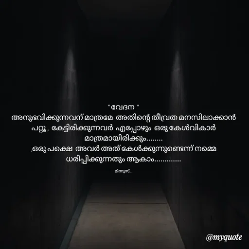 Quote by Minnu Joseph - " വേദന  "
അനുഭവിക്കുന്നവന് മാത്രമേ  അതിന്റെ തീവ്രത മനസിലാക്കാൻ പറ്റൂ ,  കേട്ടിരിക്കുന്നവർ  എപ്പോഴും  ഒരു കേൾവികാർ  മാത്രമായിരിക്കും........
.ഒരു പക്ഷെ  അവർ അത് കേൾക്കുന്നുണ്ടെന്ന് നമ്മെ  ധരിപ്പിക്കുന്നതും ആകാം.............

മിന്നൂസ്... - Made using Quotes Creator App, Post Maker App