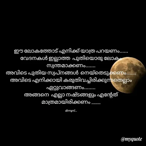 Quote by Minnu Joseph - ഈ ലോകത്തോട് എനിക്ക് യാത്ര പറയണം...... വേദനകൾ ഇല്ലാത്ത  പുതിയൊരു ലോകം സ്വന്തമാക്കണം.......
അവിടെ പുതിയ സ്വപ്നങ്ങൾ  നെയ്‌തെടുക്കണം.......
അവിടെ എനിക്കായി കരുതിവച്ചിരിക്കുന്നതെല്ലാം ഏറ്റുവാങ്ങണം........
അങ്ങനെ  എല്ലാ നഷ്ടങ്ങളും എന്റേത് മാത്രമായിരിക്കണം .........

മിന്നൂസ്... - Made using Quotes Creator App, Post Maker App