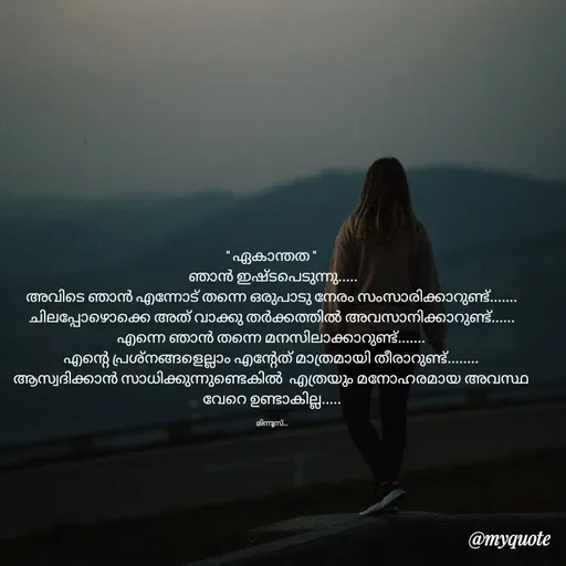 Quote by Minnu Joseph - " ഏകാന്തത "
 ഞാൻ ഇഷ്ടപെടുന്നു.....
അവിടെ ഞാൻ എന്നോട് തന്നെ ഒരുപാടു നേരം സംസാരിക്കാറുണ്ട്.......
ചിലപ്പോഴൊക്കെ അത് വാക്കു തർക്കത്തിൽ അവസാനിക്കാറുണ്ട്......
എന്നെ ഞാൻ തന്നെ മനസിലാക്കാറുണ്ട്.......
എന്റെ പ്രശ്നങ്ങളെല്ലാം എന്റേത് മാത്രമായി തീരാറുണ്ട്........
ആസ്വദിക്കാൻ സാധിക്കുന്നുണ്ടെകിൽ  എത്രയും മനോഹരമായ അവസ്ഥ വേറെ ഉണ്ടാകില്ല.....

മിന്നൂസ്... - Made using Quotes Creator App, Post Maker App
