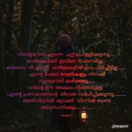 Quote by Minnu Joseph - നിന്റെ മൗനം എന്നെ  ചുട്ട് പൊള്ളിക്കുന്നു.....
ഓർമകൾക്ക്  ഇവിടെ  സ്ഥാനമില്ല ,  
കാരണം  നീ എന്റെ   ഓർമ്മകളിൽ ഇടം പിടിച്ചിട്ടില്ല....... 
എന്റെ ഓരോ രാത്രികളും നിനക്ക്
സ്വന്തമായി കഴിഞ്ഞു......
നിന്റെ ഈ  അകലം നിന്നോടുള്ള 
എന്റെ പ്രണയത്തിന്റെ  തീവ്രത  വർധിപ്പിക്കുന്നു..........
അത് നിന്നിൽ  തുടങ്ങി   നിന്നിൽ തന്നെ  അവസാനിക്കും.............

മിന്നൂസ്... - Made using Quotes Creator App, Post Maker App