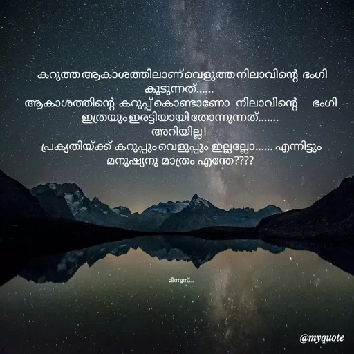 Quote by Minnu Joseph -            
   കറുത്ത ആകാശത്തിലാണ് വെളുത്ത നിലാവിന്റെ   ഭംഗി കൂടുന്നത്...... 
 ആകാശത്തിന്റെ   കറുപ്പ് കൊണ്ടാണോ    നിലാവിന്റെ          ഭംഗി  ഇത്രയും ഇരട്ടിയായി തോന്നുന്നത്.......
  അറിയില്ല !    
  പ്രക്യതിയ്ക്ക്  കറുപ്പും വെളുപ്പും  ഇല്ലല്ലോ...... എന്നിട്ടും  മനുഷ്യനു  മാത്രം  എന്തേ????
           






   

  മിന്നൂസ്... - Made using Quotes Creator App, Post Maker App