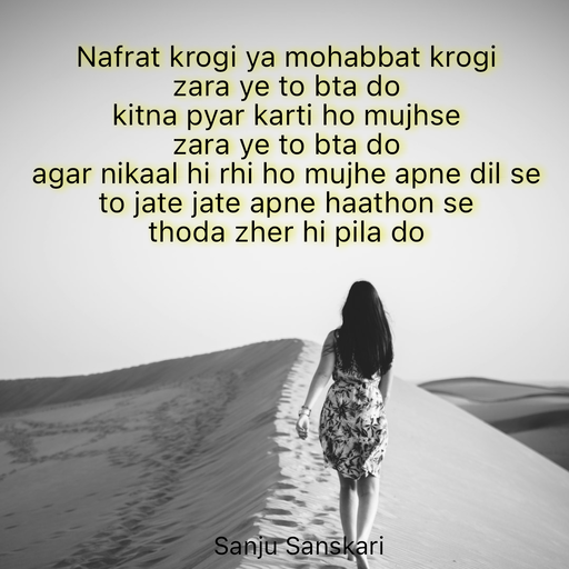 Quote by Sanju_Sanskari - Nafrat krogi ya mohabbat krogi  
zara ye to bta do 
kitna pyar karti ho mujhse  
zara ye to bta do 
agar nikaal hi rhi ho mujhe apne dil se  
to jate jate apne haathon se  
thoda zher hi pila do  - Made using Quotes Creator App, Post Maker App