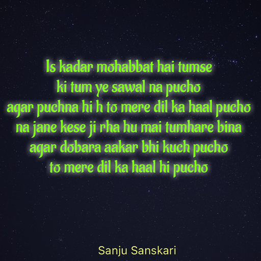 Quote by Sanju_Sanskari - Is kadar mohabbat hai tumse  
ki tum ye sawal na pucho  
agar puchna hi h to mere dil ka haal pucho 
na jane kese ji rha hu mai tumhare bina  
agar dobara aakar bhi kuch pucho  
to mere dil ka haal hi pucho  - Made using Quotes Creator App, Post Maker App