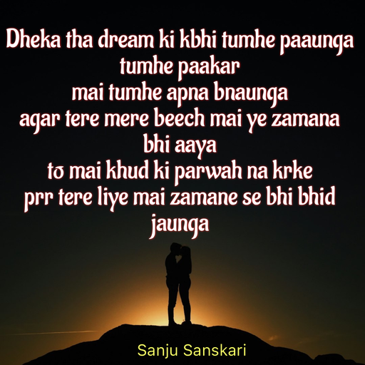 Quote by Sanju_Sanskari - Dheka tha dream ki kbhi tumhe paaunga  
tumhe paakar  
mai tumhe apna bnaunga 
agar tere mere beech mai ye zamana bhi aaya 
to mai khud ki parwah na krke  
prr tere liye mai zamane se bhi bhid jaunga  - Made using Quotes Creator App, Post Maker App