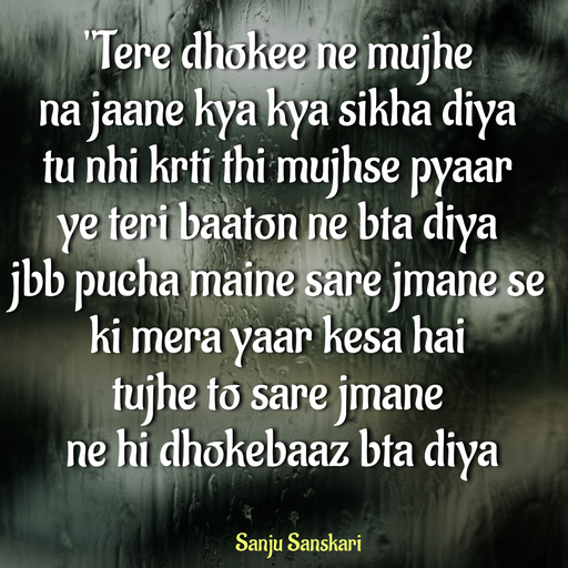 Quote by Sanju_Sanskari - "Tere dhokee ne mujhe  
na jaane kya kya sikha diya 
tu nhi krti thi mujhse pyaar  
ye teri baaton ne bta diya  
jbb pucha maine sare jmane se 
ki mera yaar kesa hai  
tujhe to sare jmane 
 ne hi dhokebaaz bta diya  - Made using Quotes Creator App, Post Maker App