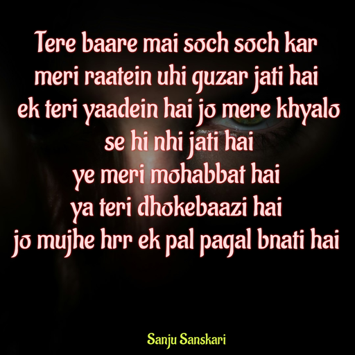 Quote by Sanju_Sanskari - Tere baare mai soch soch kar  
meri raatein uhi guzar jati hai 
 ek teri yaadein hai jo mere khyalo 
 se hi nhi jati hai  
ye meri mohabbat hai  
ya teri dhokebaazi hai  
jo mujhe hrr ek pal pagal bnati hai  - Made using Quotes Creator App, Post Maker App