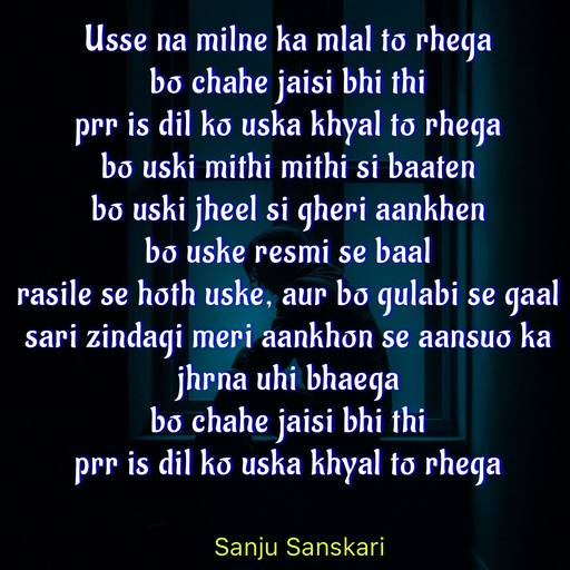 Quote by Sanju_Sanskari - Usse na milne ka mlal to rhega  
bo chahe jaisi bhi thi  
prr is dil ko uska khyal to rhega  
bo uski mithi mithi si baaten  
bo uski jheel si gheri aankhen  
bo uske resmi se baal  
rasile se hoth uske, aur bo gulabi se gaal 
sari zindagi meri aankhon se aansuo ka jhrna uhi bhaega  
bo chahe jaisi bhi thi  
prr is dil ko uska khyal to rhega - Made using Quotes Creator App, Post Maker App