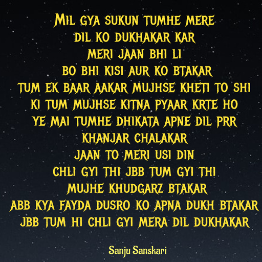 Quote by Sanju_Sanskari - Mil gya sukun tumhe mere  
dil ko dukhakar kar 
meri jaan bhi li 
 bo bhi kisi aur ko btakar  
tum ek baar aakar mujhse kheti to shi  
ki tum mujhse kitna pyaar krte ho 
ye mai tumhe dhikata apne dil prr khanjar chalakar 
jaan to meri usi din  
chli gyi thi jbb tum gyi thi 
 mujhe khudgarz btakar 
abb kya fayda dusro ko apna dukh btakar  
jbb tum hi chli gyi mera dil dukhakar - Made using Quotes Creator App, Post Maker App