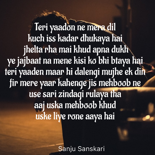 Quote by Sanju_Sanskari - Teri yaadon ne mera dil 
kuch iss kadar dhukaya hai 
 jhelta rha mai khud apna dukh 
ye jajbaat na mene kisi ko bhi btaya hai  
teri yaaden maar hi dalengi mujhe ek din  
fir mere yaar kahenge jis mehboob ne  
use sari zindagi rulaya tha  
aaj uska mehboob khud  
uske liye rone aaya hai  - Made using Quotes Creator App, Post Maker App