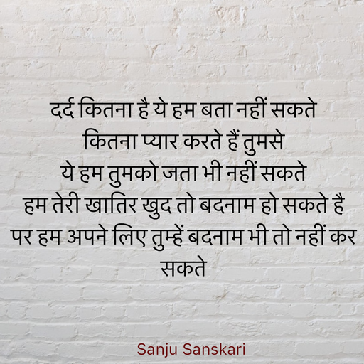 Quote by Sanju_Sanskari - दर्द कितना है ये हम बता नहीं सकते  
कितना प्यार करते हैं तुमसे  
ये हम तुमको जता भी नहीं सकते  
हम तेरी खातिर खुद तो बदनाम हो सकते है  
पर हम अपने लिए तुम्हें बदनाम भी तो नहीं कर सकते  - Made using Quotes Creator App, Post Maker App