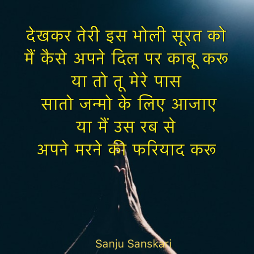Quote by Sanju_Sanskari - देखकर तेरी इस भोली सूरत को  
मैं कैसे अपने दिल पर काबू करू  
या तो तू मेरे पास 
 सातो जन्मो के लिए आजाए  
या मैं उस रब से  
अपने मरने की फरियाद करू  - Made using Quotes Creator App, Post Maker App
