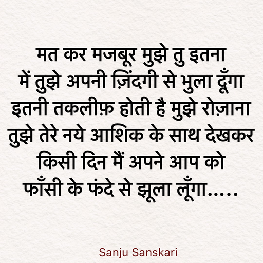 Quote by Sanju_Sanskari - मत कर मजबूर मुझे तु इतना  
में तुझे अपनी ज़िंदगी से भुला दूँगा  
इतनी तकलीफ़ होती है मुझे रोज़ाना  
तुझे तेरे नये आशिक के साथ देखकर  
किसी दिन मैं अपने आप को  
फाँसी के फंदे से झूला लूँगा….. - Made using Quotes Creator App, Post Maker App