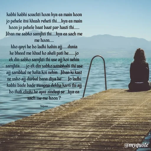 Quote by KALPANA PARIDA - kabhi kabhi soachti hoon kya ea main hoon jo pehele itni khush reheti thi....kya ea main hoon jo pehele baat baat par hasti thi..... Jiban me sabko samjhti thi....kya ea sach me me hoon....
kho gayi he bo ladki kahin ajj.....dunia ke bheed me khud ko akeli pati he......jo ek din sabko samjhti thi use ajj koi nehin samjhta......jo ek din sabko sambhalti thi use ajj sambhal ne kelia koi nehin...Jiban ki kast ne usko ajj durbal bana diya he......Jo ladki kabhi bade bade swapna dekha karti thi ajj bo thak chuki he apni zindegi se...kya ea sach me me hoon ?

Kalpana - Made using Quotes Creator App, Post Maker App