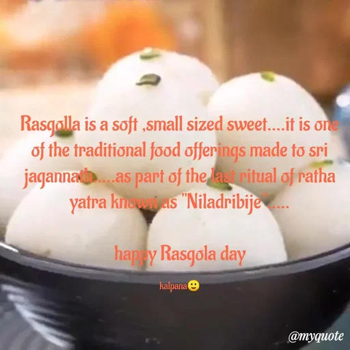 Quote by KALPANA PARIDA - Rasgolla is a soft ,small sized sweet....it is one of the traditional food offerings made to sri jagannath.....as part of the last ritual of ratha yatra known as "Niladribije".....

happy Rasgola day

kalpana🙂 - Made using Quotes Creator App, Post Maker App