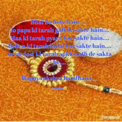 Quote by KALPANA PARIDA - Bhai bo hote hain......
Jo papa ki tarah gali de sakte hain....
Maa ki tarah pyarr kar sakte hain....
Behen ki tarah ladai kar sakte hain....
or ek dost ki tarah apki saath de sakta he....

Happy rakshya bandhana....

kalpana🙂 - Made using Quotes Creator App, Post Maker App