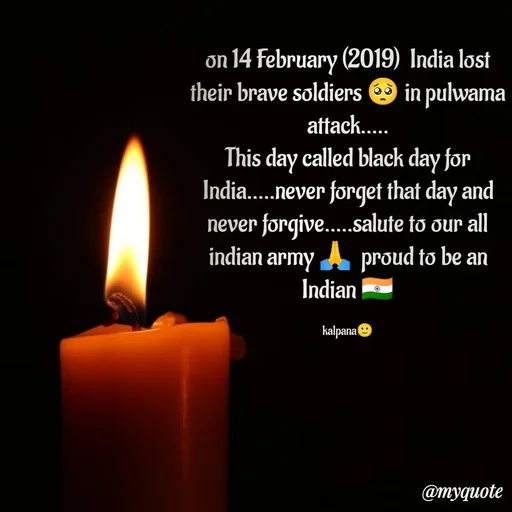 Quote by KALPANA PARIDA - on 14 February (2019)  India lost their brave soldiers 🥺 in pulwama attack.....
This day called black day for India.....never forget that day and never forgive.....salute to our all indian army 🙏  proud to be an Indian 🇮🇳

kalpana🙂 - Made using Quotes Creator App, Post Maker App