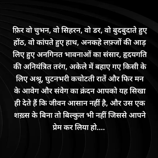Quote by Shaswat Dwivedi - फ़िर वो चुभन, वो सिहरन, वो डर, वो बुदबुदाते हुए होंठ, वो कांपते हुए हाथ, अनकहे लफ़्जों की आड़ लिए हुए अनगिनत भावनाओं का संसार, हृदयगति की अनियंत्रित तरंग, अकेले में बहाए गए किसी के लिए अश्रू, घुटनभरी कचोटती रातें और फिर मन के आवेग और संवेग का क्रंदन आपको यह सिखा ही देते हैं कि जीवन आसान नहीं है, और उस एक शख़्स के बिना तो बिल्कुल भी नहीं जिससे आपने प्रेम कर लिया हो....  - Made using Quotes Creator App, Post Maker App