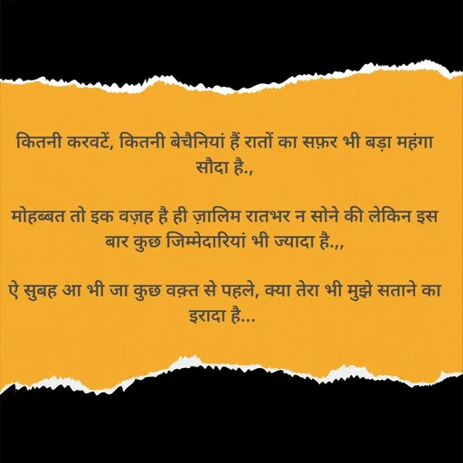 Quote by Shaswat Dwivedi - कितनी करवटें, कितनी बेचैनियां हैं रातों का सफ़र भी बड़ा महंगा सौदा है.,

मोहब्बत तो इक वज़ह है ही ज़ालिम रातभर न सोने की लेकिन इस बार कुछ जिम्मेदारियां भी ज्यादा है.,,

ऐ सुबह आ भी जा कुछ वक़्त से पहले, क्या तेरा भी मुझे सताने का इरादा है...  - Made using Quotes Creator App, Post Maker App