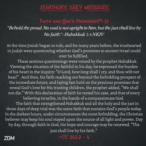 Quote by Capt Effis - Z͜͡E͜͡A͜͡R͜͡T͜͡H͜͡U͜͡R͜͡'S͜͡  D͜͡A͜͡I͜͡L͜͡Y͜͡  M͜͡E͜͡S͜͡S͜͡A͜͡G͜͡E͜͡S͜͡

Fᴀɪᴛʜ ᴀɴᴅ Gᴏᴅ's Pʀᴏᴍɪsᴇs(Pᴛ.1)
"𝐵𝑒ℎ𝑜𝑙𝑑 𝑡ℎ𝑒 𝑝𝑟𝑜𝑢𝑑, ℎ𝑖𝑠 𝑠𝑜𝑢𝑙 𝑖𝑠 𝑛𝑜𝑡 𝑢𝑝𝑟𝑖𝑔ℎ𝑡 𝑖𝑛 ℎ𝑖𝑚; 𝑏𝑢𝑡 𝑡ℎ𝑒 𝑗𝑢𝑠𝑡 𝑠ℎ𝑎𝑙𝑙 𝑙𝑖𝑣𝑒 𝑏𝑦 ℎ𝑖𝑠 𝑓𝑎𝑖𝑡ℎ."~𝐻𝑎𝑏𝑎𝑘𝑘𝑢𝑘 2:4 𝑁𝐾𝐽𝑉

At the time Josiah began to rule, and for many years before, the truehearted in Judah were questioning whether God's promises to ancient Israel could ever be fulfilled.
        These anxious questionings were voiced by the prophet Habakkuk. Viewing the situation of the faithful in his day, he expressed the burden of his heart in the inquiry: "O Lord, how long shall I cry, and thou wilt not hear!" . And then, his faith reaching out beyond the forbidding prospect of the immediate future, and laying fast hold on the precious promises that reveal God's love for His trusting children, the prophet added, "We shall not die." With this declaration of faith he rested his case, and that of every believing Israelite, in the hands of a compassionate God.
        The faith that strengthened Habakkuk and all the holy and the just in those days of deep trial was the same faith that sustains God's people today. In the darkest hours, under circumstances the most forbidding, the Christian believer may keep his soul stayed upon the source of all light and power. Day by day, through faith in God, his hope and courage may be renewed. "The just shall live by his faith." 
~CC 242.2 - 4 - Made using Quotes Creator App, Post Maker App