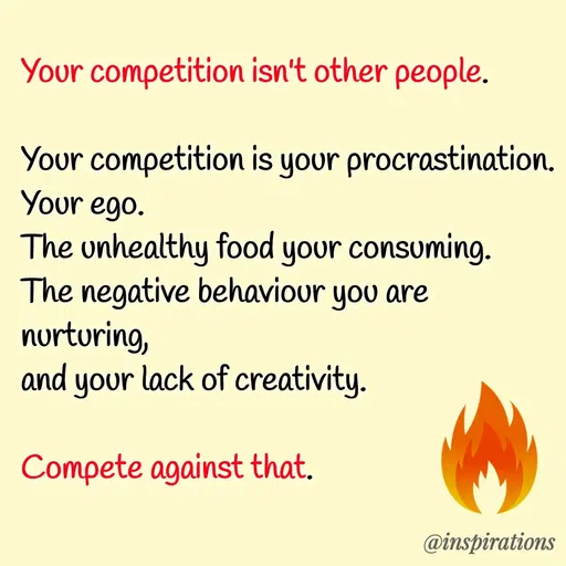 Quote by Vikram Singh - Your competition isn't other people.

Your competition is your procrastination. 
Your ego. 
The unhealthy food your consuming.
The negative behaviour you are nurturing,
and your lack of creativity.

Compete against that.  - Made using Quotes Creator App, Post Maker App