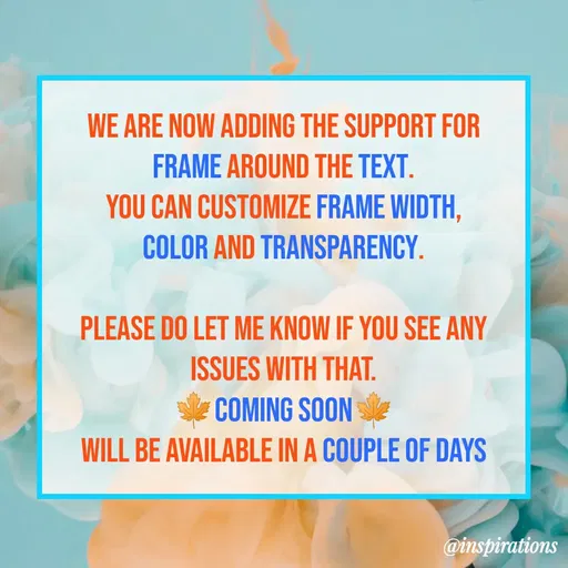 Quote by Vikram Singh - WE ARE NOW ADDING THE SUPPORT FOR
FRAME AROUND THE TEXT.
YOU CAN CUSTOMIZE FRAME WIDTH,
COLOR AND TRANSPARENCY.
PLEASE DO LET ME KNOW IF YOU SEE ANY
ISSUES WITH THAT.
COMING SOON
WILL BE AVAILABLE IN A COUPLE OF DAYS
@inspirations
 - Made using Quotes Creator App, Post Maker App