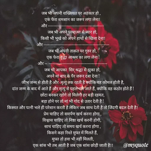 Quote by Bela Singh - जब भी अपनी शख्सियत पर अहंकार हो ,   
एक फेरा शमशान का जरूर लगा लेना!
और ----------------------------------------
जब भी अपने परमात्मा से प्यार हो,
 किसी भी भूखे को अपने हाथों से खिला देना!
 और -----------------------------------------------
जब भी अपनी ताकत पर गुरुर हो,
 एक फेरा वृद्धा आश्रम का लगा लेना !
और -‐------------------------------------------
जब भी आपका  सिर श्रद्धा से झुका हो,
 अपने मां बाप के पैर जरूर दबा देना !
 जीभ जन्म से होती है और  मृत्यु तक रहती है क्योंकि वह कोमल होती है,
 दांत जन्म के बाद में आते हैं और मृत्यु से पहले चले जाते हैं, क्योंकि वह कठोर होते हैं !
छोटा बनकर रहोगे तो मिलेगी हर बड़ी रहमत,
बड़ा होने पर तो मां भी गोद से उतार देती है !
किस्मत और पत्नी भले ही परेशान करती है लेकिन जब साथ देती है तो जिंदगी बदल देती है!
 प्रेम चाहिए तो समर्पण खर्च करना होगा , 
विश्वास चाहिए तो निष्ठा खर्च करनी होगी, 
साथ चाहिए तो समय खर्च करना होगा ,
किसने कहा रिश्ते मुफ्त में मिलते हैं,
 मुफ्त तो हवा भी नहीं मिलती,
 एक सांस भी तब आती है जब एक सांस छोड़ी जाती है!!



 - Made using Quotes Creator App, Post Maker App