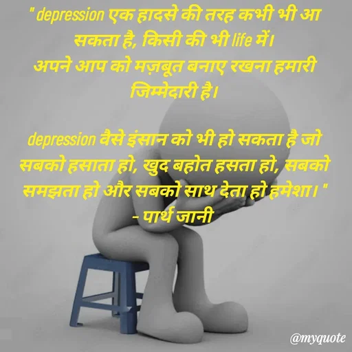 Quote by Parth Jani - " depression एक हादसे की तरह कभी भी आ सकता है, किसी की भी life में।
अपने आप को मज़बूत बनाए रखना हमारी जिम्मेदारी है।

depression वैसे इंसान को भी हो सकता है जो सबको हसाता हो, खुद बहोत हसता हो, सबको समझता हो और सबको साथ देता हो हमेशा। "
– पार्थ जानी  - Made using Quotes Creator App, Post Maker App
