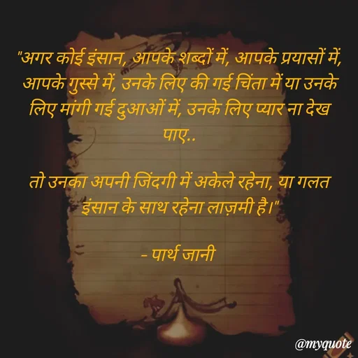 Quote by Parth Jani - "अगर कोई इंसान, आपके शब्दों में, आपके प्रयासों में, आपके गुस्से में, उनके लिए की गई चिंता में या उनके लिए मांगी गई दुआओं में, उनके लिए प्यार ना देख पाए..

तो उनका अपनी जिंदगी में अकेले रहेना, या गलत इंसान के साथ रहेना लाज़मी है।"

– पार्थ जानी  - Made using Quotes Creator App, Post Maker App