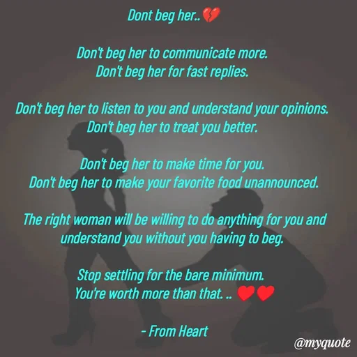Quote by Parth Jani - Dont beg her..💔

Don't beg her to communicate more. 
Don't beg her for fast replies. 

Don't beg her to listen to you and understand your opinions. 
Don't beg her to treat you better. 

Don't beg her to make time for you. 
Don't beg her to make your favorite food unannounced.

The right woman will be willing to do anything for you and understand you without you having to beg. 

Stop settling for the bare minimum.  
You're worth more than that. .. ♥️♥️

- From Heart - Made using Quotes Creator App, Post Maker App