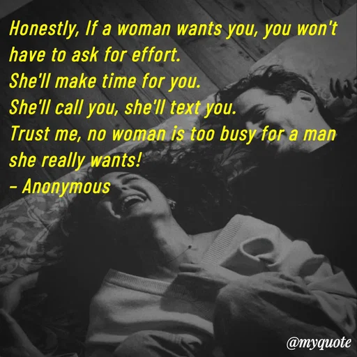 Quote by Parth Jani - Honestly, If a woman wants you, you won't have to ask for effort.
She'll make time for you.
She'll call you, she'll text you.
Trust me, no woman is too busy for a man she really wants!
– Anonymous - Made using Quotes Creator App, Post Maker App