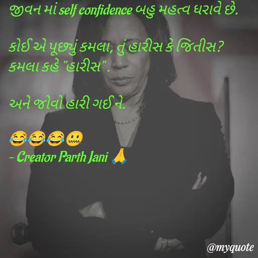 Quote by Parth Jani - જીવન માં self confidence બહુ મહત્વ ધરાવે છે.

કોઈ એ પૂછ્યું કમલા, તું હારીસ કે જિતીસ?
કમલા કહે "હારીસ" .

અને જોવો હારી ગઈ ને.

😂😂😂🤐
– Creator Parth Jani 🙏 - Made using Quotes Creator App, Post Maker App
