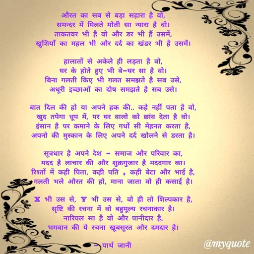 Quote by Parth Jani - औरत का सब से बड़ा सहारा है वो,
समन्दर में मिलते मोती सा न्यारा है वो।
ताकतवर भी है वो और डर भी हैं उसमें,
खुशियों का महल भी और दर्द का खंडर भी है उसमें।

हालातों से अकेले ही लड़ता है वो,
घर के होते हुए भी बे–घर सा है वो।
बिना गलती किए भी गलत समझते है सब उसे,
अधूरी इच्छाओं का दोष समझते है सब उसे।

बात दिल की हो या अपने हक की.. कहे नहीं पता है वो,
खुद तपेगा धूप में, पर घर वालो को छांव देता है वो।
इंसान है पर कमाने के लिए गधों सी मेहनत करता है,
अपनो की मुस्कान के लिए अपने दर्द खोलने से डरता है।

सूत्रधार है अपने देश – समाज और परिवार का,
मदद है लाचार की और शुक्रगुजार है मददगार का।
रिश्तों में कही पिता, कही पति , कही बेटा और भाई है,
गलती भले औरत की हो, माना जाता वो ही कसाई है।

X भी उस से, Y भी उस से, वो ही तो शिल्पकार है,
सृष्टि की रचना में वो बहुमूल्य रचनाकार है।
नारियल सा है वो और पानीदार है,
भगवान की ये रचना खूबसूरत और दमदार है।

– पार्थ जानी  - Made using Quotes Creator App, Post Maker App