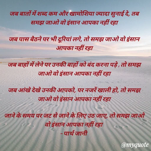 Quote by Parth Jani - जब बातों में शब्द कम और खामोशिया ज्यादा सुनाई दे, तब समझ जाओ वो इंसान आपका नहीं रहा

जब पास बैठने पर भी दूरियां लगे, तो समझ जाओ वो इंसान आपका नहीं रहा

जब बाहों में लेने पर उनकी बाहों को बंद करना पड़े , तो समझ जाओ वो इंसान आपका नहीं रहा

जब आंखे देखे उनकी आपको, पर नजरें खाली हो, तो समझ जाओ वो इंसान आपका नहीं रहा

जाने के समय पर जट से जाने के लिए उठ जाए, तो समझ जाओ वो इंसान आपका नहीं रहा 
– पार्थ जानी 

 - Made using Quotes Creator App, Post Maker App