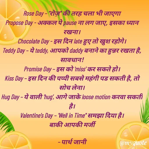 Quote by Parth Jani - Rose Day – "रोज़" की तरह चला भी जाएगा
Propose Day - अक्कल पे pause ना लग जाए, इसका ध्यान रखना।
Chocolate Day - इस दिन late हुए तो खुश रहोगे।
Teddy Day – ये teddy, आपको daddy बनाने का हुन्नर रखता है, सावधान!
Promise Day – इस को 'miss' कर सकते हो।
Kiss Day – इस दिन की पप्पी सबसे महंगी पड सकती है, तो सोच लेना।
Hug Day – ये वाली ’hug’, आगे जाके loose motion करवा सकती है।
Valentine's Day – 'Well in Time" समझा दिया है।
बाकी आपकी मर्जी

– पार्थ जानी
 - Made using Quotes Creator App, Post Maker App