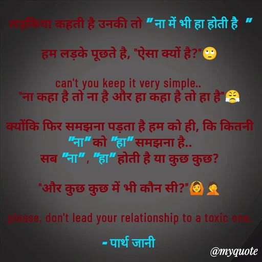 Quote by Parth Jani - लड़किया कहती है उनकी तो " ना में भी हा होती है! "

हम लड़के पूछते है, "ऐसा क्यों है?"🙄

can't you keep it very simple.. 
"ना कहा है तो ना है और हा कहा है तो हा है"😤

क्योंकि फिर समझना पड़ता है हम को ही, कि कितनी "ना" को "हा" समझना है..
सब "ना" , "हा" होती है या कुछ कुछ?

"और कुछ कुछ में भी कौन सी?"🙆🤦

please, don't lead your relationship to a toxic one.

– पार्थ जानी  - Made using Quotes Creator App, Post Maker App