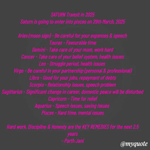 Quote by Parth Jani - SATURN Transit in 2025
Saturn is going to enter into pisces on 29th March, 2025

Aries (moon sign) - Be careful for your expenses & speech
Tauras - Favourable time
Gemini - Take care of your mom, work hard
Cancer - Take care of your belief system, health issues
Leo - Struggle period, health issues 
Virgo - Be careful in your partnership (personal & professional)
Libra - Good for your jobs, repayment of debts
Scorpio - Relationship issues, speech problem
Sagittarius - Significant change in career, domestic peace will be disturbed
Capricorn - Time for relief
Aquarius - Speech issues, saving issues 
Pisces - Hard time, mental issues

Hard work, Discipline & Honesty are the KEY REMEDIES for the next 2.5 years
- Parth Jani - Made using Quotes Creator App, Post Maker App