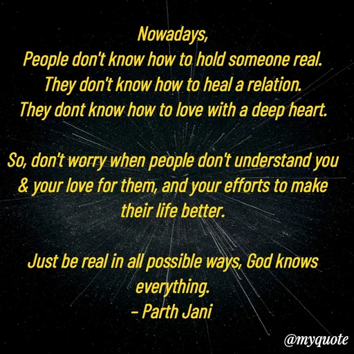 Quote by Parth Jani - Nowadays,
People don't know how to hold someone real.
They don't know how to heal a relation.
They dont know how to love with a deep heart.

So, don't worry when people don't understand you & your love for them, and your efforts to make their life better.

Just be real in all possible ways, God knows everything.
– Parth Jani  - Made using Quotes Creator App, Post Maker App
