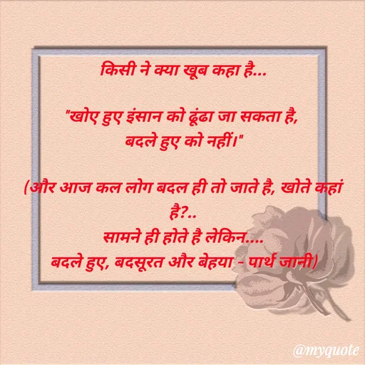 Quote by Parth Jani - किसी ने क्या खूब कहा है...

"खोए हुए इंसान को ढूंढा जा सकता है, 
बदले हुए को नहीं।"

(और आज कल लोग बदल ही तो जाते है, खोते कहां है?..
सामने ही होते है लेकिन....
बदले हुए, बदसूरत और बेहया – पार्थ जानी) - Made using Quotes Creator App, Post Maker App