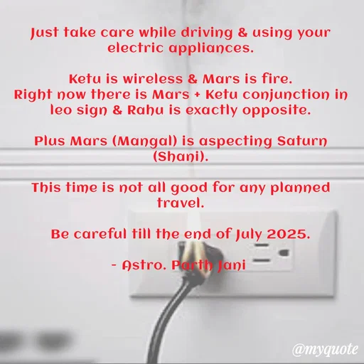Quote by Parth Jani - Just take care while driving & using your electric appliances.

Ketu is wireless & Mars is fire.
Right now there is Mars + Ketu conjunction in leo sign & Rahu is exactly opposite.

Plus Mars (Mangal) is aspecting Saturn (Shani).

This time is not all good for any planned travel.

Be careful till the end of July 2025.

- Astro. Parth Jani  - Made using Quotes Creator App, Post Maker App