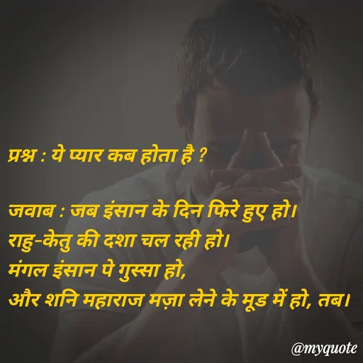 Quote by Parth Jani - प्रश्न : ये प्यार कब होता है ?

जवाब : जब इंसान के दिन फिरे हुए हो। 
राहु–केतु की दशा चल रही हो। 
मंगल इंसान पे गुस्सा हो, 
और शनि महाराज मज़ा लेने के मूड में हो, तब। - Made using Quotes Creator App, Post Maker App
