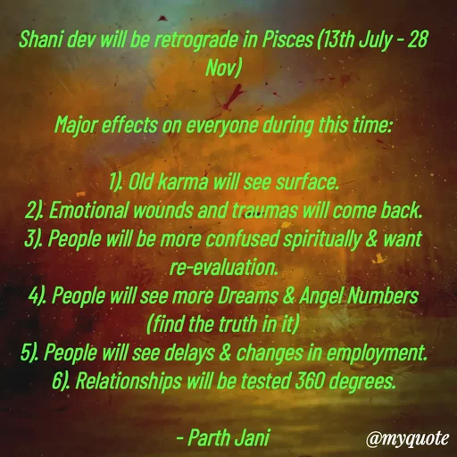 Quote by Parth Jani - Shani dev will be retrograde in Pisces (13th July - 28 Nov)

Major effects on everyone during this time:

1). Old karma will see surface.
2). Emotional wounds and traumas will come back.
3). People will be more confused spiritually & want re-evaluation.
4). People will see more Dreams & Angel Numbers (find the truth in it)
5). People will see delays & changes in employment.
6). Relationships will be tested 360 degrees.

- Parth Jani  - Made using Quotes Creator App, Post Maker App