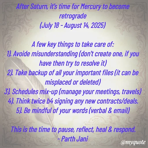 Quote by Parth Jani - After Saturn, it's time for Mercury to become retrograde
(July 18 - August 14, 2025)

A few key things to take care of:
1). Avoide misunderstanding (don't create one, if you have then try to resolve it)
2). Take backup of all your important files (it can be misplaced or deleted)
3). Schedules mix-up (manage your meetings, travels)
4). Think twice b4 signing any new contracts/deals.
5). Be mindful of your words (verbal & email)

This is the time to pause, reflect, heal & respond.
- Parth Jani 
 - Made using Quotes Creator App, Post Maker App