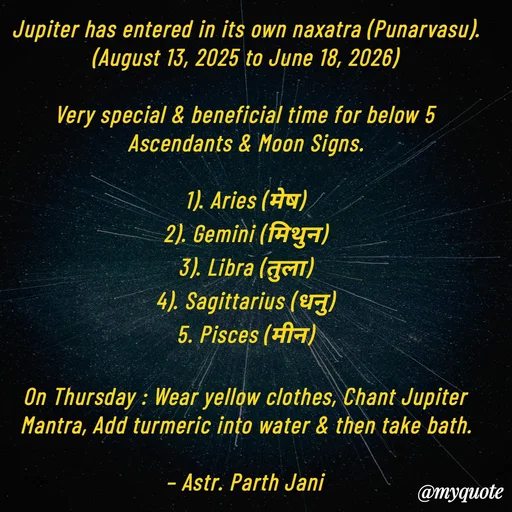 Quote by Parth Jani - Jupiter has entered in its own naxatra (Punarvasu).
(August 13, 2025 to June 18, 2026)

Very special & beneficial time for below 5 Ascendants & Moon Signs.

1). Aries (मेष)
2). Gemini (मिथुन)
3). Libra (तुला)
4). Sagittarius (धनु)
5. Pisces (मीन)

On Thursday : Wear yellow clothes, Chant Jupiter Mantra, Add turmeric into water & then take bath.

– Astr. Parth Jani

 - Made using Quotes Creator App, Post Maker App