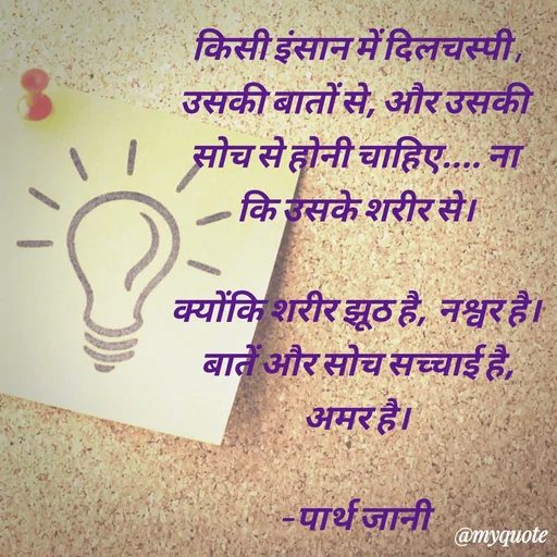 Quote by Parth Jani - किसी इंसान में दिलचस्पी , उसकी बातों से, और उसकी सोच से होनी चाहिए.... ना कि उसके शरीर से।

क्योंकि शरीर झूठ है,  नश्वर है।
बातें और सोच सच्चाई है, अमर है।

– पार्थ जानी  - Made using Quotes Creator App, Post Maker App