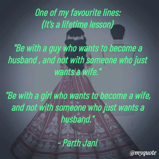 Quote by Parth Jani - One of my favourite lines:
(It's a lifetime lesson)

"Be with a guy who wants to become a husband , and not with someone who just wants a wife."

"Be with a girl who wants to become a wife, and not with someone who just wants a husband."

- Parth Jani  - Made using Quotes Creator App, Post Maker App