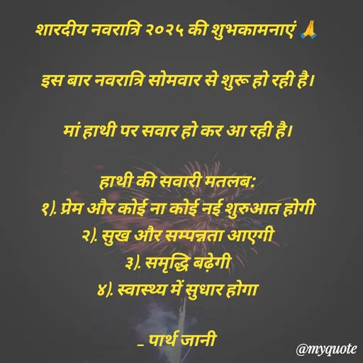 Quote by Parth Jani - शारदीय नवरात्रि २०२५ की शुभकामनाएं 🙏

इस बार नवरात्रि सोमवार से शुरू हो रही है।

मां हाथी पर सवार हो कर आ रही है।

हाथी की सवारी मतलब:
१). प्रेम और कोई ना कोई नई शुरुआत होगी
२). सुख और सम्पन्नता आएगी
३). समृद्धि बढ़ेगी
४). स्वास्थ्य में सुधार होगा

_ पार्थ जानी  - Made using Quotes Creator App, Post Maker App
