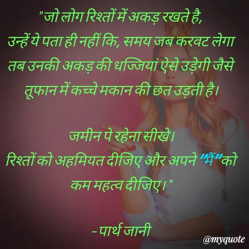 Quote by Parth Jani - " जो लोग रिश्तों में अकड़ रखते है, 
उन्हें ये पता ही नहीं कि, समय जब करवट लेगा तब उनकी अकड़ की धज्जियां ऐसे उड़ेगी जैसे तूफान में कच्चे मकान की छत उड़ती है।

जमीन पे रहेना सीखे।
रिश्तों को अहमियत दीजिए और अपने "मैं" को कम महत्व दीजिए। "

– पार्थ जानी - Made using Quotes Creator App, Post Maker App