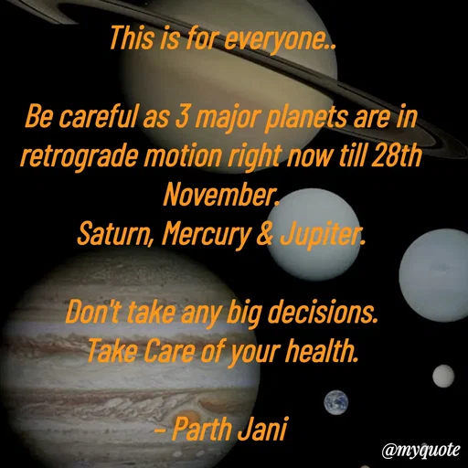 Quote by Parth Jani - This is for everyone..

Be careful as 3 major planets are in retrograde motion right now till 28th November.
Saturn, Mercury & Jupiter.

Don't take any big decisions.
Take Care of your health.

– Parth Jani - Made using Quotes Creator App, Post Maker App