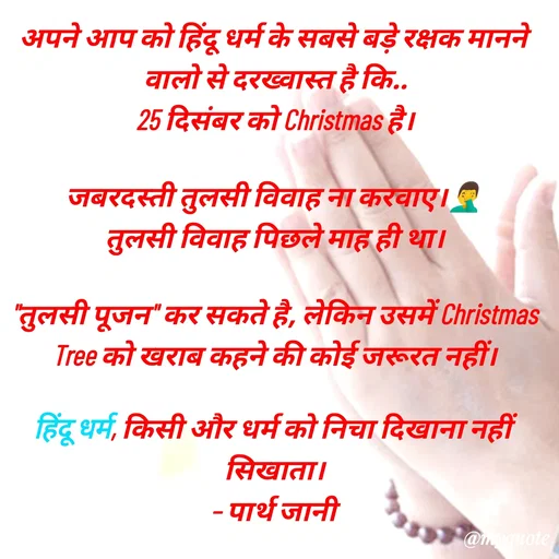 Quote by Parth Jani - अपने आप को हिंदू धर्म के सबसे बड़े रक्षक मानने वालो से दरख्वास्त है कि..
25 दिसंबर को Christmas है।

जबरदस्ती तुलसी विवाह ना करवाए।🤦‍♂️
तुलसी विवाह पिछले माह ही था।

"तुलसी पूजन" कर सकते है, लेकिन उसमें Christmas Tree को खराब कहने की कोई जरूरत नहीं।

हिंदू धर्म, किसी और धर्म को निचा दिखाना नहीं सिखाता।
– पार्थ जानी - Made using Quotes Creator App, Post Maker App